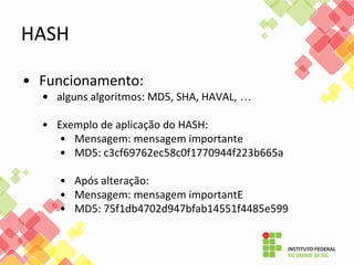 • Funcionamento:
• alguns algoritmos: MD5, SHA, HAVAL, …
• Exemplo de aplicação do HASH:
• Mensagem: mensagem importante
• MD5: c3cf69762ec58c0f1770944f223b665a
• Após alteração:
• Mensagem: mensagem importantE
• MD5: 75f1db4702d947bfab14551f4485e599
HASH
 