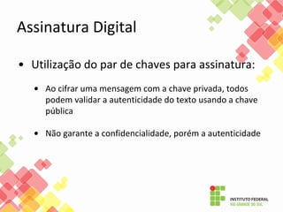 • Utilização do par de chaves para assinatura:
• Ao cifrar uma mensagem com a chave privada, todos
podem validar a autenticidade do texto usando a chave
pública
• Não garante a confidencialidade, porém a autenticidade
Assinatura Digital
 