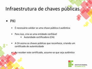 • PKI
• É necessário validar se uma chave pública é autêntica
• Para isso, cria-se uma entidade confiável
• Autoridade certificadora (CA)
• A CA assina as chaves públicas que reconhece, criando um
certificado de autenticidade
• Ao receber este certificado, assume-se que seja autêntico
Infraestrutura de chaves públicas
 