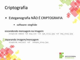 Criptografia
• Esteganografia NÃO É CRIPTOGRAFIA
• software: steghide
escondendo mensagem na imagem:
steghide embed -ef msg.txt -cf igm_orig.jpg -sf img_steg.jpg
separando imagem/mensagem
steghide extract -sf imagem_steg.jpg
 