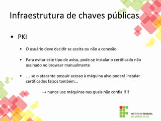 • PKI
• O usuário deve decidir se aceita ou não a conexão
• Para evitar este tipo de aviso, pode-se instalar o certificado não
assinado no browser manualmente
• … se o atacante possuir acesso à máquina alvo poderá instalar
certificados falsos também...
→ nunca use máquinas nas quais não confia !!!!
Infraestrutura de chaves públicas
 
