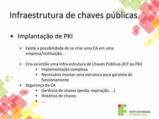 • Implantação de PKI
• Existe a possibilidade de se criar uma CA em uma
empresa/instituição...
• Cria-se então uma Infra-estrutura de Chaves Públicas (ICP ou PKI)
• Implementação complexa
• Necessário montar uma estrutura para garantia de
funcionamento
• Segurança da CA
• Gerência de chaves (perda, expiração, ...)
• Histórico de chaves
• …
Infraestrutura de chaves públicas
 