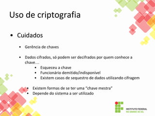 • Cuidados
• Gerência de chaves
• Dados cifrados, só podem ser decifrados por quem conhece a
chave…
• Esqueceu a chave
• Funcionário demitido/indisponível
• Existem casos de sequestro de dados utilizando cifragem
• Existem formas de se ter uma “chave mestra”
• Depende do sistema a ser utilizado
Uso de criptografia
 