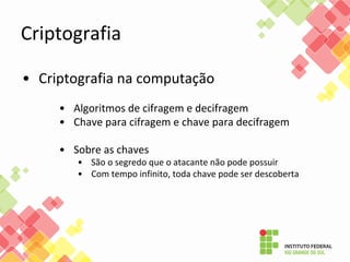 Criptografia
• Criptografia na computação
• Algoritmos de cifragem e decifragem
• Chave para cifragem e chave para decifragem
• Sobre as chaves
• São o segredo que o atacante não pode possuir
• Com tempo infinito, toda chave pode ser descoberta
 