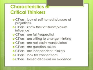 Characteristics of
Critical Thinkers
 CT’ers  look at self honestly/aware of
  prejudices
 CT’ers know their attitudes/values
  influence
 CT’ers are fair/respectful
 CT’ers are willing to change thinking
 CT’ers are not easily manipulated
 CT’ers are question askers
 CT’ers are independent thinkers
 CT’ers look for connections
 CT’ers based decisions on evidence
 