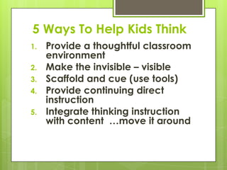 5 Ways To Help Kids Think
1.   Provide a thoughtful classroom
     environment
2.   Make the invisible – visible
3.   Scaffold and cue (use tools)
4.   Provide continuing direct
     instruction
5.   Integrate thinking instruction
     with content …move it around
 