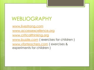 WEBLIOGRAPHY
www.livestrong.com
www.accessexcellence.org
www.criticalthinking.org
www.buzzle.com ( exercises for children )
www.vforteachers.com ( exercises &
experiments for children )
 