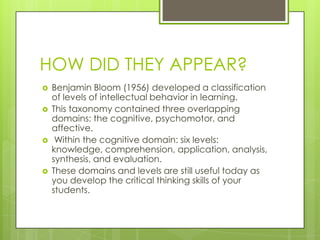 HOW DID THEY APPEAR?
   Benjamin Bloom (1956) developed a classification
    of levels of intellectual behavior in learning.
   This taxonomy contained three overlapping
    domains: the cognitive, psychomotor, and
    affective.
    Within the cognitive domain: six levels:
    knowledge, comprehension, application, analysis,
    synthesis, and evaluation.
   These domains and levels are still useful today as
    you develop the critical thinking skills of your
    students.
 