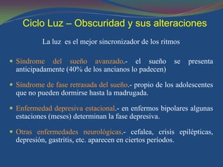 Ciclo Luz – Obscuridad y sus alteraciones
           La luz es el mejor sincronizador de los ritmos

 Síndrome   del sueño avanzado.- el sueño               se   presenta
  anticipadamente (40% de los ancianos lo padecen)

 Síndrome de fase retrasada del sueño.- propio de los adolescentes
  que no pueden dormirse hasta la madrugada.

 Enfermedad depresiva estacional.- en enfermos bipolares algunas
  estaciones (meses) determinan la fase depresiva.

 Otras enfermedades neurológicas.- cefalea, crisis epilépticas,
  depresión, gastritis, etc. aparecen en ciertos períodos.
 