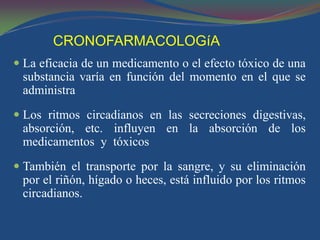 CRONOFARMACOLOGíA
 La eficacia de un medicamento o el efecto tóxico de una
  substancia varía en función del momento en el que se
  administra
 Los ritmos circadianos en las secreciones digestivas,
 absorción, etc. influyen en la absorción de los
 medicamentos y tóxicos
 También el transporte por la sangre, y su eliminación
 por el riñón, hígado o heces, está influido por los ritmos
 circadianos.
 
