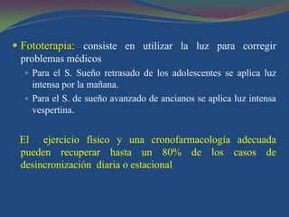  Fototerapia: consiste en utilizar la luz para corregir
  problemas médicos
   Para el S. Sueño retrasado de los adolescentes se aplica luz
    intensa por la mañana.
   Para el S. de sueño avanzado de ancianos se aplica luz intensa
    vespertina.


 El ejercicio físico y una cronofarmacología adecuada
 pueden recuperar hasta un 80% de los casos de
 desincronización diaria o estacional
 