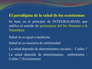 El paradigma de la salud de los ecosistemas
Se basa en el principio de INTEGRALIDAD, que
ratifica el sentido de pertenencia del Ser Humano a la
Naturaleza
Salud no es igual a medicina.
Salud no es ausencia de enfermedad
La salud depende de determinantes sociales : Cuáles ?
La salud depende de determinantes       ambientales :
Cuáles ? (Ecosistema)
 