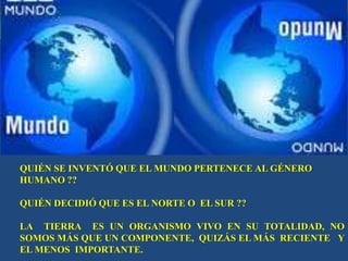 QUIÉN SE INVENTÓ QUE EL MUNDO PERTENECE AL GÉNERO
HUMANO ??

QUIÉN DECIDIÓ QUE ES EL NORTE O EL SUR ??

LA TIERRA ES UN ORGANISMO VIVO EN SU TOTALIDAD, NO
SOMOS MÁS QUE UN COMPONENTE, QUIZÁS EL MÁS RECIENTE Y
EL MENOS IMPORTANTE.
 