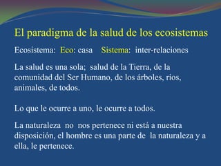 El paradigma de la salud de los ecosistemas
Ecosistema: Eco: casa Sistema: inter-relaciones
La salud es una sola; salud de la Tierra, de la
comunidad del Ser Humano, de los árboles, ríos,
animales, de todos.

Lo que le ocurre a uno, le ocurre a todos.
La naturaleza no nos pertenece ni está a nuestra
disposición, el hombre es una parte de la naturaleza y a
ella, le pertenece.
 