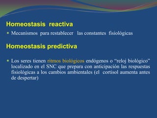 Homeostasis reactiva
 Mecanismos para restablecer las constantes fisiológicas

Homeostasis predictiva

 Los seres tienen ritmos biológicos endógenos o “reloj biológico”
  localizado en el SNC que prepara con anticipación las respuestas
  fisiológicas a los cambios ambientales (el cortisol aumenta antes
  de despertar)
 