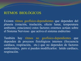 RITMOS BIOLÓGICOS

Existen ritmos geofísico-dependientes que dependen del
planeta (rotación, traslación, efecto lunar, temperatura
ambiente, estaciones) estos factores externos actúan sobre
el Sistema Nervioso que activa el sistema endócrino

También hay ritmos no geofísico-dependientes que
dependen de procesos fisiológicos internos (frecuencia
cardíaca, respiración, etc.) que no dependen de factores
ambientales, pero si pueden modificarlos: latido cardíaco,
respiración.
 