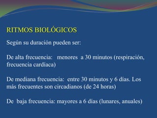 RITMOS BIOLÓGICOS
Según su duración pueden ser:

De alta frecuencia: menores a 30 minutos (respiración,
frecuencia cardíaca)

De mediana frecuencia: entre 30 minutos y 6 días. Los
más frecuentes son circadianos (de 24 horas)

De baja frecuencia: mayores a 6 días (lunares, anuales)
 