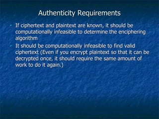 Authenticity Requirements
   If ciphertext and plaintext are known, it should be
    computationally infeasible to determine the enciphering
    algorithm
   It should be computationally infeasible to find valid
    ciphertext (Even if you encrypt plaintext so that it can be
    decrypted once, it should require the same amount of
    work to do it again.)
 