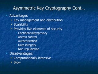 Asymmetric Key Cryptography Cont…
   Advantages
       Key management and distribution
       Scalability
       Provides five elements of security
            Confidentiality/privacy
            Access control
            Authentication
            Data integrity
            Non-repudiation
   Disadvantages:
       Computationally intensive
       Slow
 
