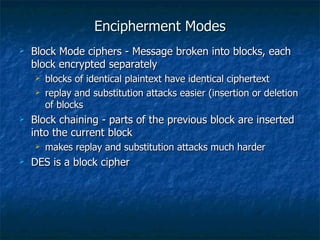 Encipherment Modes
   Block Mode ciphers - Message broken into blocks, each
    block encrypted separately
       blocks of identical plaintext have identical ciphertext
       replay and substitution attacks easier (insertion or deletion
        of blocks
   Block chaining - parts of the previous block are inserted
    into the current block
       makes replay and substitution attacks much harder
   DES is a block cipher
 