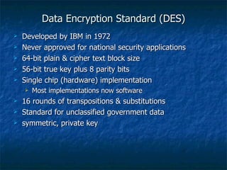 Data Encryption Standard (DES)
   Developed by IBM in 1972
   Never approved for national security applications
   64-bit plain & cipher text block size
   56-bit true key plus 8 parity bits
   Single chip (hardware) implementation
       Most implementations now software
   16 rounds of transpositions & substitutions
   Standard for unclassified government data
   symmetric, private key
 