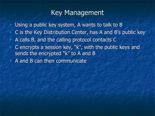 Key Management
   Using a public key system, A wants to talk to B
   C is the Key Distribution Center, has A and B’s public key
   A calls B, and the calling protocol contacts C
   C encrypts a session key, “k”, with the public keys and
    sends the encrypted “k” to A and B
   A and B can then communicate
 