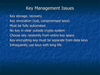 Key Management Issues
   Key storage, recovery
   Key revocation (lost, compromised keys)
   Must be fully automated
   No key in clear outside crypto system
   Choose key randomly from entire key space
   Key-encrypting key must be separate from data keys
   Infrequently use keys with long life
 
