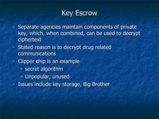 Key Escrow
   Separate agencies maintain components of private
    key, which, when combined, can be used to decrypt
    ciphertext
   Stated reason is to decrypt drug related
    communications
   Clipper chip is an example
      secret algorithm

      Unpopular, unused

   Issues include key storage, Big Brother
 