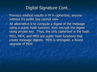 Digital Signature Cont…
   Previous method results in M in ciphertext, anyone
    without S’s public key cannot view
   An alternative is to compute a digest of the message
    using a public hash function, then encrypt the digest
    using private key. Thus, the only ciphertext is the hash.
   MD2, MD4, and MD5 are public hash functions that
    create message digests. MD5 is strongest, a Rivest
    upgrade of MD4
 