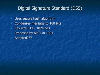 Digital Signature Standard (DSS)

   Uses secure hash algorithm
   Condenses message to 160 bits
   Key size 512 - 1024 bits
   Proposed by NIST in 1991
   Adopted???
 
