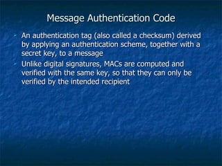 Message Authentication Code
   An authentication tag (also called a checksum) derived
    by applying an authentication scheme, together with a
    secret key, to a message
   Unlike digital signatures, MACs are computed and
    verified with the same key, so that they can only be
    verified by the intended recipient
 