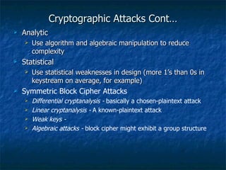 Cryptographic Attacks Cont…
   Analytic
       Use algorithm and algebraic manipulation to reduce
        complexity
   Statistical
       Use statistical weaknesses in design (more 1’s than 0s in
        keystream on average, for example)
   Symmetric Block Cipher Attacks
       Differential cryptanalysis - basically a chosen-plaintext attack
       Linear cryptanalysis - A known-plaintext attack
       Weak keys -
       Algebraic attacks - block cipher might exhibit a group structure
 