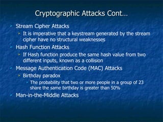 Cryptographic Attacks Cont…
   Stream Cipher Attacks
       It is imperative that a keystream generated by the stream
        cipher have no structural weaknesses
   Hash Function Attacks
       If Hash function produce the same hash value from two
        different inputs, known as a collision
   Message Authentication Code (MAC) Attacks
       Birthday paradox
            The probability that two or more people in a group of 23
             share the same birthday is greater than 50%
   Man-in-the-Middle Attacks
 