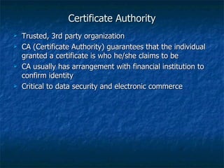 Certificate Authority
   Trusted, 3rd party organization
   CA (Certificate Authority) guarantees that the individual
    granted a certificate is who he/she claims to be
   CA usually has arrangement with financial institution to
    confirm identity
   Critical to data security and electronic commerce
 