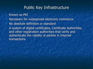 Public Key Infrastructure
   Known as PKI
   Necessary for widespread electronic commerce
   No absolute definition or standard
   A system of digital certificates, Certificate Authorities,
    and other registration authorities that verify and
    authenticate the validity of parties in Internet
    transactions
 