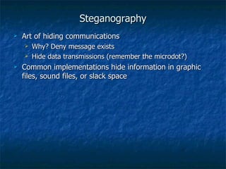 Steganography
   Art of hiding communications
       Why? Deny message exists
       Hide data transmissions (remember the microdot?)
   Common implementations hide information in graphic
    files, sound files, or slack space
 
