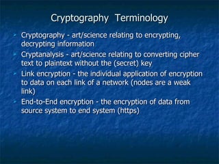 Cryptography Terminology
   Cryptography - art/science relating to encrypting,
    decrypting information
   Cryptanalysis - art/science relating to converting cipher
    text to plaintext without the (secret) key
   Link encryption - the individual application of encryption
    to data on each link of a network (nodes are a weak
    link)
   End-to-End encryption - the encryption of data from
    source system to end system (https)
 