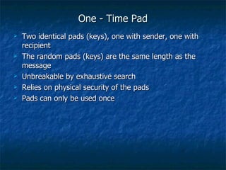 One - Time Pad
   Two identical pads (keys), one with sender, one with
    recipient
   The random pads (keys) are the same length as the
    message
   Unbreakable by exhaustive search
   Relies on physical security of the pads
   Pads can only be used once
 