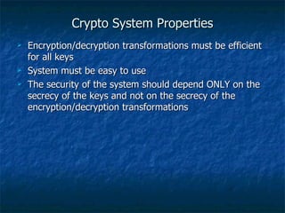 Crypto System Properties
   Encryption/decryption transformations must be efficient
    for all keys
   System must be easy to use
   The security of the system should depend ONLY on the
    secrecy of the keys and not on the secrecy of the
    encryption/decryption transformations
 
