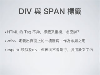 DIV 與 SPAN 標籤
• HTML 的 Tag 不夠，標籤又重複，怎麼辦？
• <div> 定義出頁面上的一塊區塊，作為布局之用
• <span> 類似於div，但後面不會斷行，多用於文字內
 