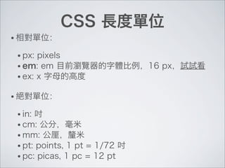 CSS 長度單位
• 相對單位：
• px: pixels
• em: em 目前瀏覽器的字體比例，16 px，試試看
• ex: x 字母的高度
• 絕對單位：
• in: 吋
• cm: 公分，毫米
• mm: 公厘，釐米
• pt: points, 1 pt = 1/72 吋
• pc: picas, 1 pc = 12 pt
 
