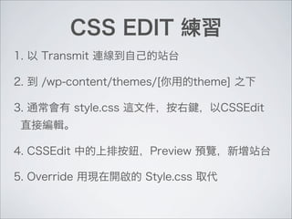 CSS EDIT 練習
1. 以 Transmit 連線到自己的站台
2. 到 /wp-content/themes/[你用的theme] 之下
3. 通常會有 style.css 這文件，按右鍵，以CSSEdit
直接編輯。
4. CSSEdit 中的上排按鈕，Preview 預覽，新增站台
5. Override 用現在開啟的 Style.css 取代
 