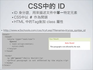 CSS中的 ID
• ID 身分證，用來描述文件中單一特定元素
• CSS中以 ＃ 作為開頭
• HTML 中的Tag後加 class 屬性
• http://www.w3schools.com/css/tryit.asp?filename=trycss_syntax_id
<html>
<head>
<style type="text/css">
#para1
{ text-align:center;
color:red}
</style>
</head>
<body>
<p id="para1">Hello World!</p>
<p>This paragraph is not affected by the style.</p>
</body>
</html>
 
