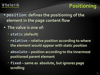 Positioning position : defines the positioning of the element in the page content flow The value is one of: static  (default) relative  – relative position according to where the element would appear with static position absolute  – position according to the innermost positioned parent element fixed  – same as  absolute, but ignores page scrolling 