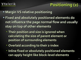 Positioning (2) Margin VS relative positioning Fixed and absolutely positioned elements do not influence the page normal flow and usually stay on top of other elements Their position and size is ignored when calculating the size of parent element or position of surrounding elements Overlaid according to their z-index Inline fixed or absolutely positioned elements can apply height like block-level elements 