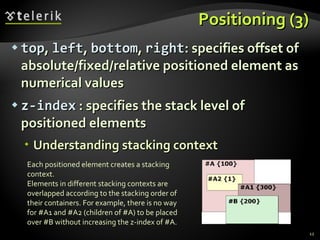 Positioning (3) top ,  left ,  bottom ,  right : specifies offset of absolute/fixed/relative positioned element as numerical values z-index  : specifies the stack level of positioned elements Understanding stacking context Each positioned element creates a stacking context . Elements in different stacking contexts are overlapped according to the stacking order of their containers .  For example, there is no way for #A1 and #A2 (children of #A) to be placed over #B without increasing the z-index of #A. 