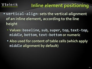 Inline element positioning vertical-align : sets the vertical-alignment of an inline element, according to the line height Values:  baseline ,  sub ,  super ,  top ,  text-top ,  middle ,  bottom ,  text-bottom  or numeric Also used for content of table cells (which apply  middle  alignment by default) 