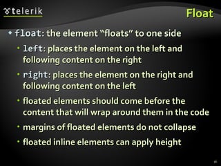 Float float : the element “floats” to one side left : places the element on the left and following content on the right right : places the element on the right and following content on the left floated elements should come before the content that will wrap around them in the code margins of floated elements do not collapse floated inline elements can apply height 