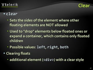 Clear clear Sets the sides of the element where other floating elements are NOT allowed Used to "drop" elements below floated ones or expand a container, which contains only floated children Possible values:  left ,  right ,  both Clearing floats additional element ( <div> ) with a clear style 