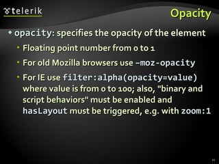 Opacity opacity : specifies the opacity of the element Floating point number from 0 to 1 For old Mozilla browsers use  –moz-opacity For IE use  filter:alpha(opacity=value)  where value is from 0 to 100; also, "binary and script behaviors" must be enabled and  hasLayout  must be triggered, e.g. with  zoom:1 
